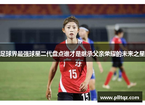 足球界最强球星二代盘点谁才是继承父亲荣耀的未来之星