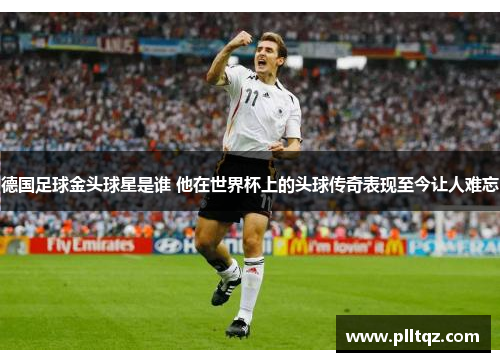 德国足球金头球星是谁 他在世界杯上的头球传奇表现至今让人难忘