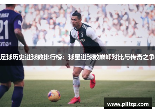 足球历史进球数排行榜：球星进球数巅峰对比与传奇之争